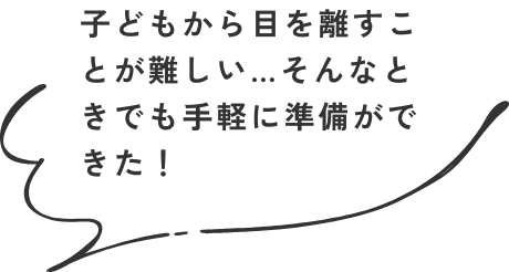 子どもから目を離すことが難しい…そんなときでも手軽に準備ができた！